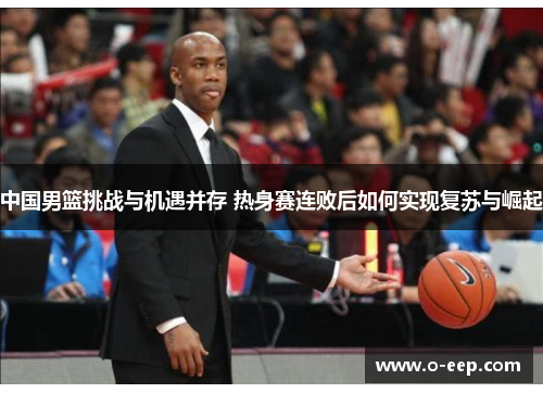 中国男篮挑战与机遇并存 热身赛连败后如何实现复苏与崛起