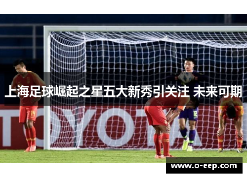 上海足球崛起之星五大新秀引关注 未来可期