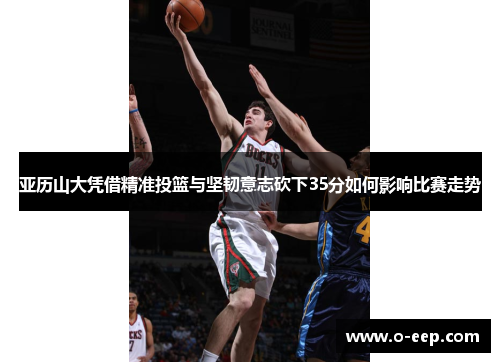 亚历山大凭借精准投篮与坚韧意志砍下35分如何影响比赛走势
