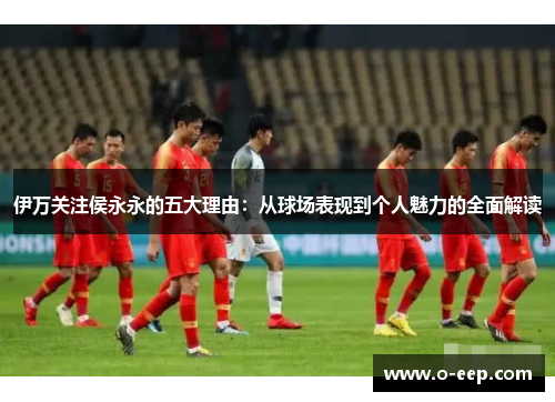 伊万关注侯永永的五大理由：从球场表现到个人魅力的全面解读