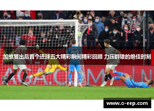 加维复出后首个进球五大精彩瞬间精彩回顾 力压群雄的绝佳时刻