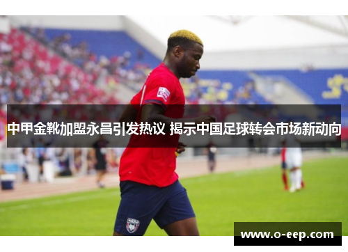 中甲金靴加盟永昌引发热议 揭示中国足球转会市场新动向
