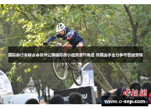 国际自行车联合会非洲公路锦标赛小组赛激烈角逐 各国选手全力争夺晋级资格