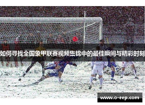 如何寻找全国象甲联赛视频集锦中的最佳瞬间与精彩时刻