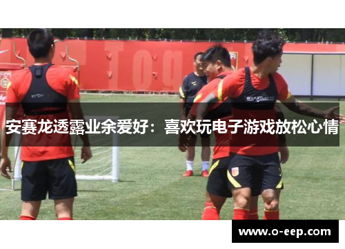 安赛龙透露业余爱好：喜欢玩电子游戏放松心情