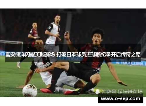 富安健洋闪耀英超赛场 打破日本球员进球新纪录开启传奇之路