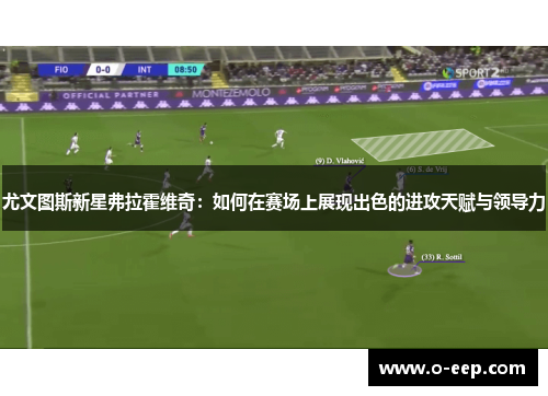 尤文图斯新星弗拉霍维奇:如何在赛场上展现出色的进攻天赋与领导力 尤文图斯新星弗拉霍维奇:如何在赛场上展现出色的进攻天赋与领导力