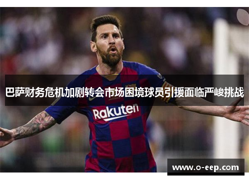 巴萨财务危机加剧转会市场困境球员引援面临严峻挑战 巴萨财务危机加剧转会市场困境球员引援面临严峻挑战