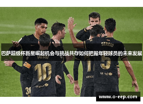巴萨超级杯新星崛起机会与挑战共存如何把握年轻球员的未来发展 巴萨超级杯新星崛起机会与挑战共存如何把握年轻球员的未来发展
